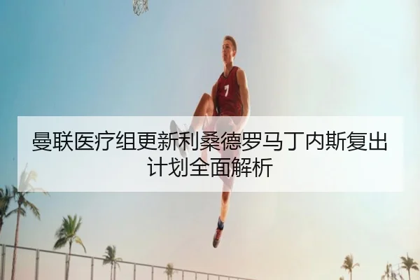 曼联医疗组更新利桑德罗马丁内斯复出计划全面解析