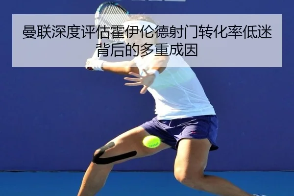 曼联深度评估霍伊伦德射门转化率低迷背后的多重成因
