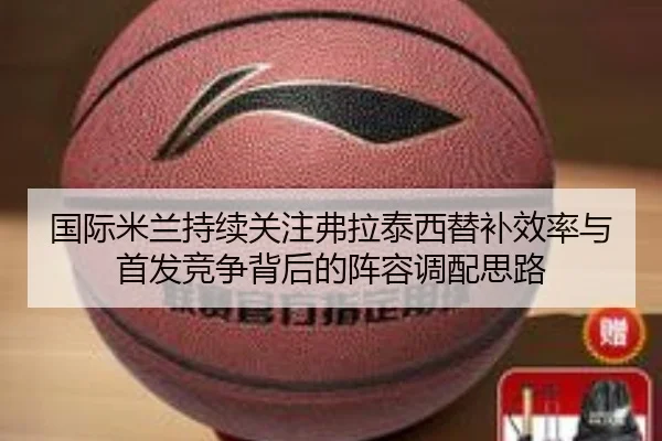 国际米兰持续关注弗拉泰西替补效率与首发竞争背后的阵容调配思路